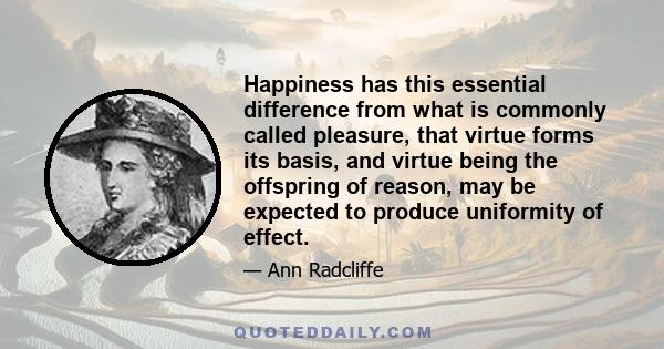 Happiness has this essential difference from what is commonly called pleasure, that virtue forms its basis, and virtue being the offspring of reason, may be expected to produce uniformity of effect.