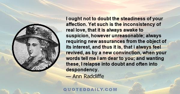 I ought not to doubt the steadiness of your affection. Yet such is the inconsistency of real love, that it is always awake to suspicion, however unreasonable; always requiring new assurances from the object of its