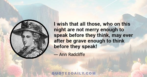 I wish that all those, who on this night are not merry enough to speak before they think, may ever after be grave enough to think before they speak!