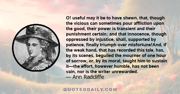 O! useful may it be to have shewn, that, though the vicious can sometimes pour affliction upon the good, their power is transient and their punishment certain; and that innocence, though oppressed by injustice, shall,