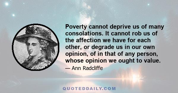 Poverty cannot deprive us of many consolations. It cannot rob us of the affection we have for each other, or degrade us in our own opinion, of in that of any person, whose opinion we ought to value.