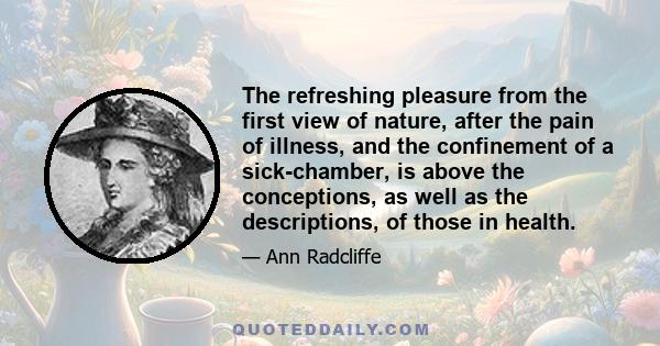 The refreshing pleasure from the first view of nature, after the pain of illness, and the confinement of a sick-chamber, is above the conceptions, as well as the descriptions, of those in health.