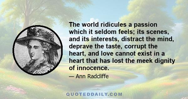 The world ridicules a passion which it seldom feels; its scenes, and its interests, distract the mind, deprave the taste, corrupt the heart, and love cannot exist in a heart that has lost the meek dignity of innocence.