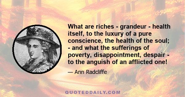 What are riches - grandeur - health itself, to the luxury of a pure conscience, the health of the soul; - and what the sufferings of poverty, disappointment, despair - to the anguish of an afflicted one!