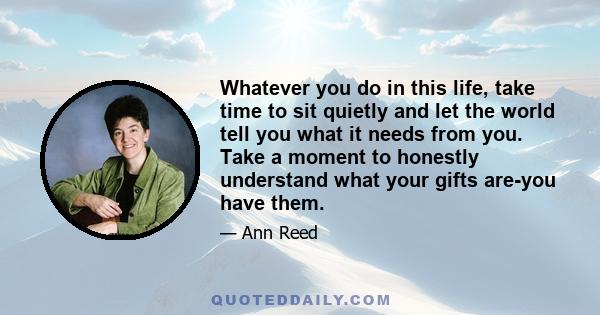 Whatever you do in this life, take time to sit quietly and let the world tell you what it needs from you. Take a moment to honestly understand what your gifts are-you have them.