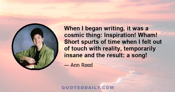 When I began writing, it was a cosmic thing: Inspiration! Wham! Short spurts of time when I felt out of touch with reality, temporarily insane and the result: a song!