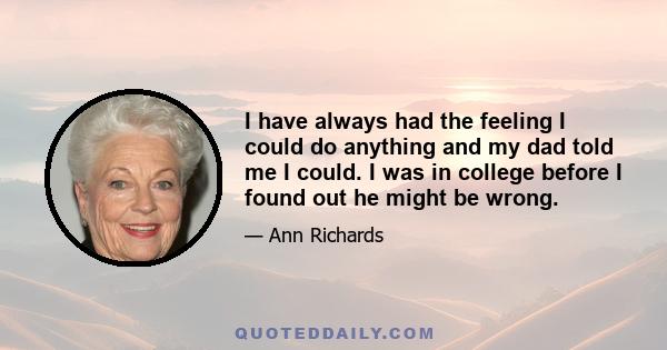 I have always had the feeling I could do anything and my dad told me I could. I was in college before I found out he might be wrong.