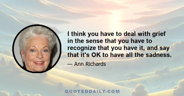 I think you have to deal with grief in the sense that you have to recognize that you have it, and say that it's OK to have all the sadness.