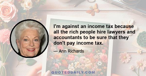 I'm against an income tax because all the rich people hire lawyers and accountants to be sure that they don't pay income tax.