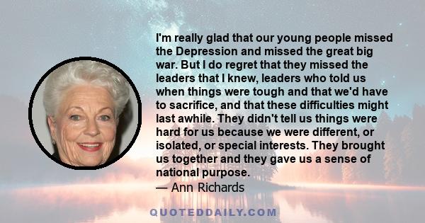 I'm really glad that our young people missed the Depression and missed the great big war. But I do regret that they missed the leaders that I knew, leaders who told us when things were tough and that we'd have to