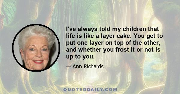 I've always told my children that life is like a layer cake. You get to put one layer on top of the other, and whether you frost it or not is up to you.