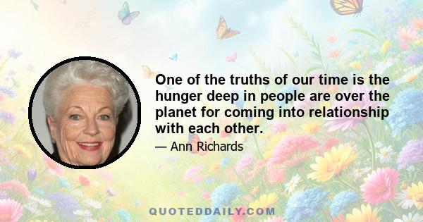 One of the truths of our time is the hunger deep in people are over the planet for coming into relationship with each other.