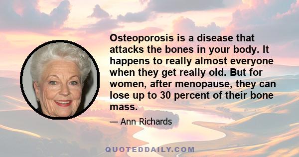 Osteoporosis is a disease that attacks the bones in your body. It happens to really almost everyone when they get really old. But for women, after menopause, they can lose up to 30 percent of their bone mass.