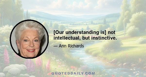 [Our understanding is] not intellectual, but instinctive.