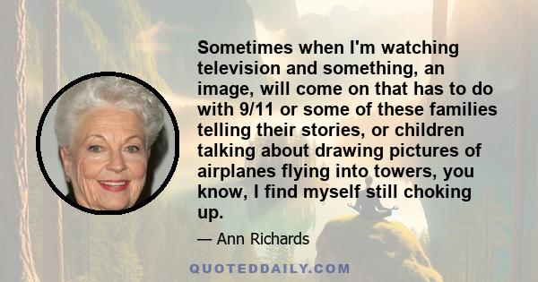 Sometimes when I'm watching television and something, an image, will come on that has to do with 9/11 or some of these families telling their stories, or children talking about drawing pictures of airplanes flying into