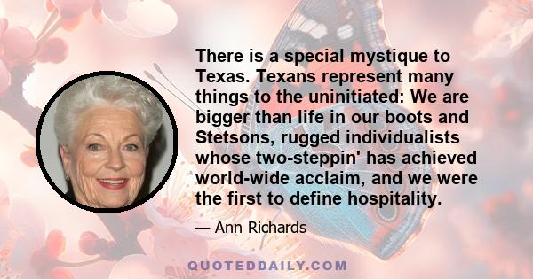 There is a special mystique to Texas. Texans represent many things to the uninitiated: We are bigger than life in our boots and Stetsons, rugged individualists whose two-steppin' has achieved world-wide acclaim, and we