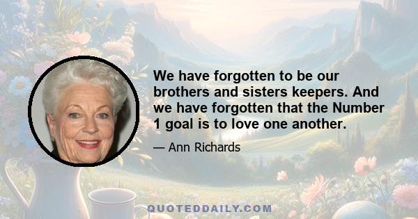 We have forgotten to be our brothers and sisters keepers. And we have forgotten that the Number 1 goal is to love one another.