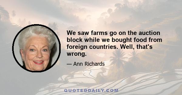 We saw farms go on the auction block while we bought food from foreign countries. Well, that's wrong.