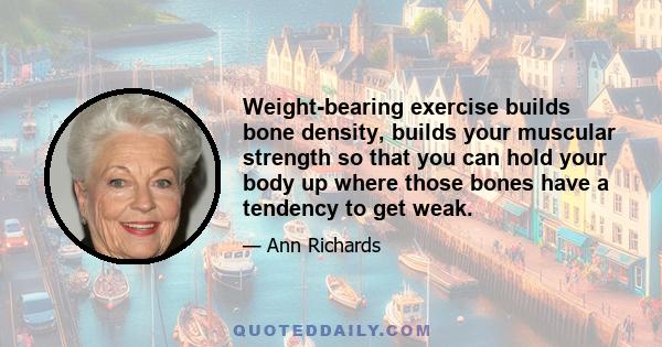 Weight-bearing exercise builds bone density, builds your muscular strength so that you can hold your body up where those bones have a tendency to get weak.