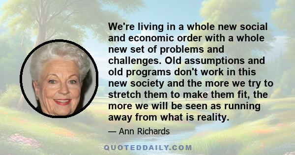 We're living in a whole new social and economic order with a whole new set of problems and challenges. Old assumptions and old programs don't work in this new society and the more we try to stretch them to make them