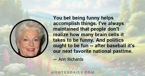 You bet being funny helps accomplish things. I've always maintained that people don't realize how many brain cells it takes to be funny. And politics ought to be fun -- after baseball it's our next favorite national