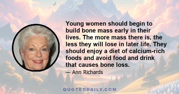 Young women should begin to build bone mass early in their lives. The more mass there is, the less they will lose in later life. They should enjoy a diet of calcium-rich foods and avoid food and drink that causes bone