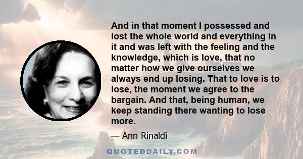 And in that moment I possessed and lost the whole world and everything in it and was left with the feeling and the knowledge, which is love, that no matter how we give ourselves we always end up losing. That to love is