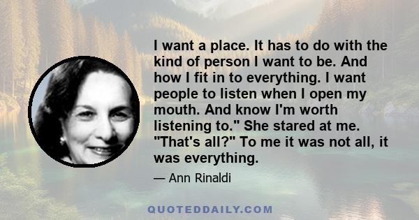 I want a place. It has to do with the kind of person I want to be. And how I fit in to everything. I want people to listen when I open my mouth. And know I'm worth listening to. She stared at me. That's all? To me it