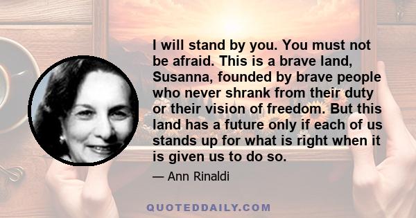 I will stand by you. You must not be afraid. This is a brave land, Susanna, founded by brave people who never shrank from their duty or their vision of freedom. But this land has a future only if each of us stands up