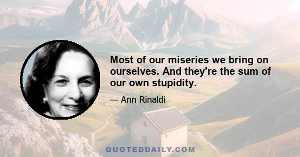 Most of our miseries we bring on ourselves. And they're the sum of our own stupidity.