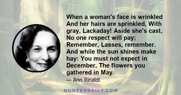 When a woman's face is wrinkled And her hairs are sprinkled, With gray, Lackaday! Aside she's cast, No one respect will pay; Remember, Lasses, remember. And while the sun shines make hay: You must not expect in