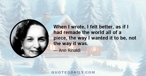 When I wrote, I felt better, as if I had remade the world all of a piece, the way I wanted it to be, not the way it was.