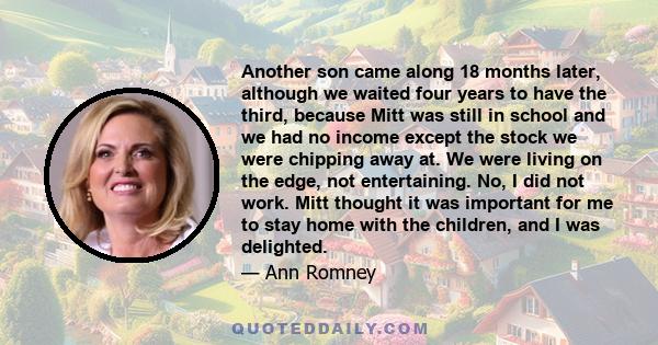 Another son came along 18 months later, although we waited four years to have the third, because Mitt was still in school and we had no income except the stock we were chipping away at. We were living on the edge, not