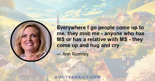 Everywhere I go people come up to me, they mob me - anyone who has MS or has a relative with MS - they come up and hug and cry.