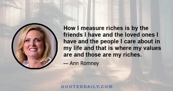 How I measure riches is by the friends I have and the loved ones I have and the people I care about in my life and that is where my values are and those are my riches.