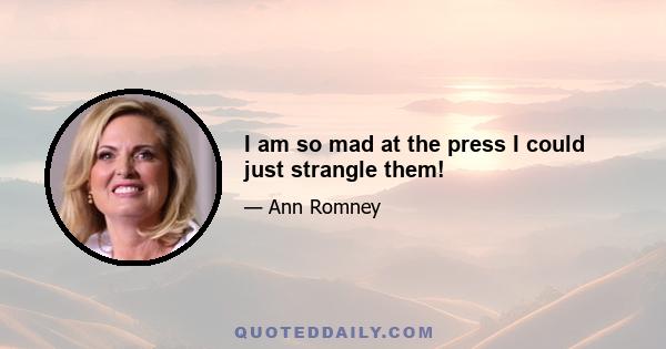 I am so mad at the press I could just strangle them!