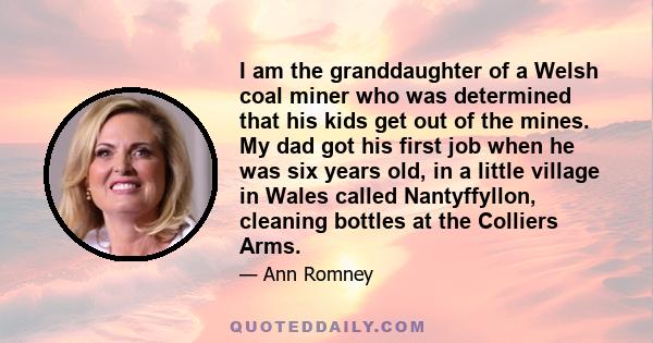 I am the granddaughter of a Welsh coal miner who was determined that his kids get out of the mines. My dad got his first job when he was six years old, in a little village in Wales called Nantyffyllon, cleaning bottles