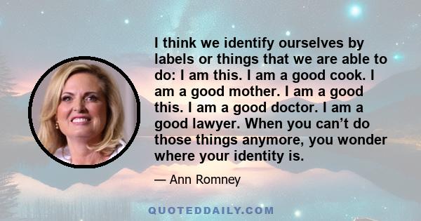 I think we identify ourselves by labels or things that we are able to do: I am this. I am a good cook. I am a good mother. I am a good this. I am a good doctor. I am a good lawyer. When you can’t do those things