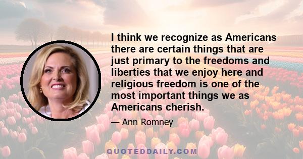 I think we recognize as Americans there are certain things that are just primary to the freedoms and liberties that we enjoy here and religious freedom is one of the most important things we as Americans cherish.