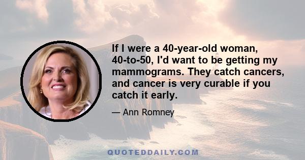 If I were a 40-year-old woman, 40-to-50, I'd want to be getting my mammograms. They catch cancers, and cancer is very curable if you catch it early.