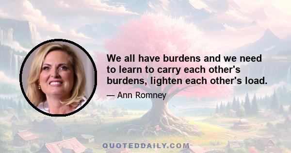 We all have burdens and we need to learn to carry each other's burdens, lighten each other's load.