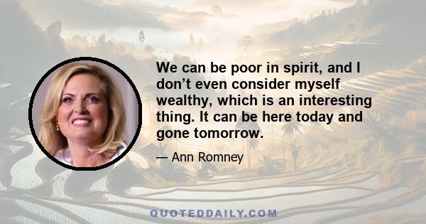 We can be poor in spirit, and I don’t even consider myself wealthy, which is an interesting thing. It can be here today and gone tomorrow.