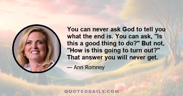 You can never ask God to tell you what the end is. You can ask, Is this a good thing to do? But not, How is this going to turn out? That answer you will never get.