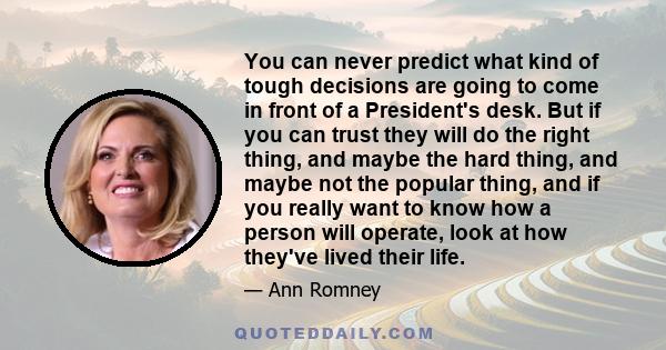 You can never predict what kind of tough decisions are going to come in front of a President's desk. But if you can trust they will do the right thing, and maybe the hard thing, and maybe not the popular thing, and if