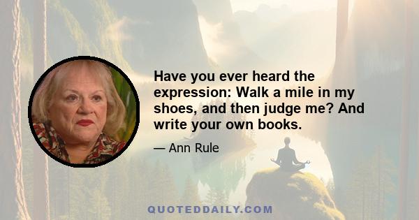 Have you ever heard the expression: Walk a mile in my shoes, and then judge me? And write your own books.