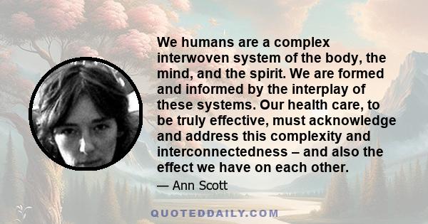 We humans are a complex interwoven system of the body, the mind, and the spirit. We are formed and informed by the interplay of these systems. Our health care, to be truly effective, must acknowledge and address this