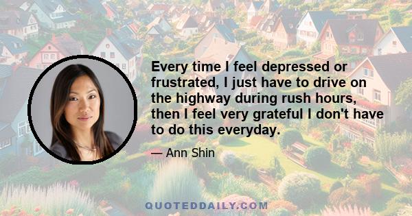 Every time I feel depressed or frustrated, I just have to drive on the highway during rush hours, then I feel very grateful I don't have to do this everyday.