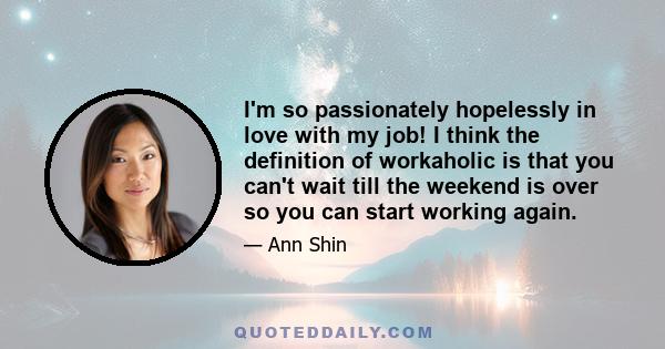 I'm so passionately hopelessly in love with my job! I think the definition of workaholic is that you can't wait till the weekend is over so you can start working again.