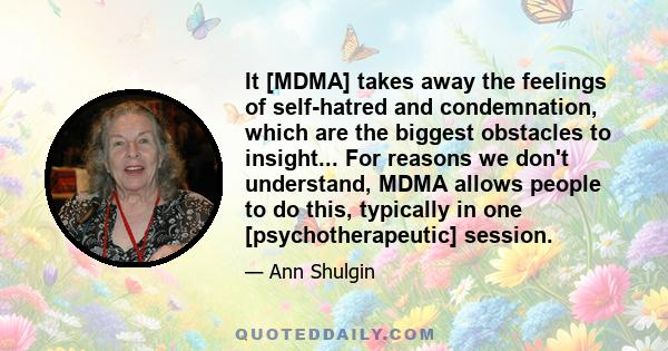 It [MDMA] takes away the feelings of self-hatred and condemnation, which are the biggest obstacles to insight... For reasons we don't understand, MDMA allows people to do this, typically in one [psychotherapeutic]