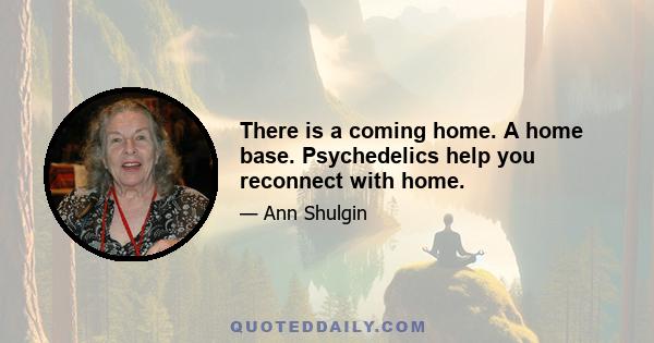 There is a coming home. A home base. Psychedelics help you reconnect with home.